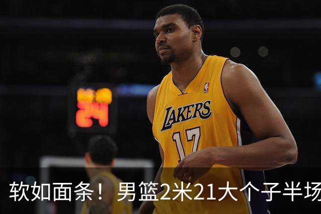 软如面条！男篮2米21大个子半场0板全场0分，球迷：凭什么不带周琦？